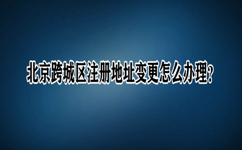 北京跨城區(qū)注冊(cè)地址變更怎么辦理？